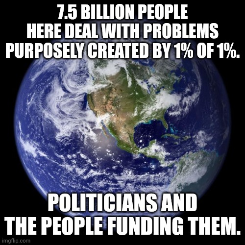Everything is a manufactured crisis. | 7.5 BILLION PEOPLE HERE DEAL WITH PROBLEMS PURPOSELY CREATED BY 1% OF 1%. POLITICIANS AND THE PEOPLE FUNDING THEM. | image tagged in earth | made w/ Imgflip meme maker