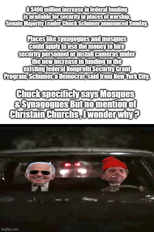 What no money for Churchs ? | A $400 million increase in federal funding is available for security in places of worship, Senate Majority Leader Chuck Schumer announced Sunday. Places like synagogues and mosques could apply to use the money to hire security personnel or install cameras under the new increase in funding to the existing federal Nonprofit Security Grant Program, Schumer, a Democrat, said from New York City. Chuck specificly says Mosques & Synagogues But no mention of Christain Churchs , I wonder why ? | image tagged in blank white template | made w/ Imgflip meme maker