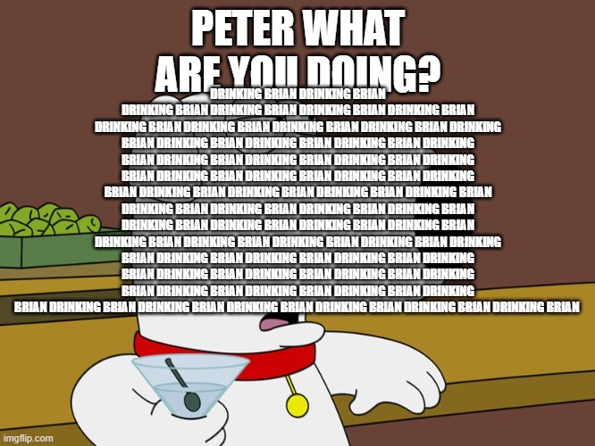 Brian Griffin | PETER WHAT ARE YOU DOING? DRINKING BRIAN DRINKING BRIAN DRINKING BRIAN DRINKING BRIAN DRINKING BRIAN DRINKING BRIAN DRINKING BRIAN DRINKING BRIAN DRINKING BRIAN DRINKING BRIAN DRINKING BRIAN DRINKING BRIAN DRINKING BRIAN DRINKING BRIAN DRINKING BRIAN DRINKING BRIAN DRINKING BRIAN DRINKING BRIAN DRINKING BRIAN DRINKING BRIAN DRINKING BRIAN DRINKING BRIAN DRINKING BRIAN DRINKING BRIAN DRINKING BRIAN DRINKING BRIAN DRINKING BRIAN DRINKING BRIAN DRINKING BRIAN DRINKING BRIAN DRINKING BRIAN DRINKING BRIAN DRINKING BRIAN DRINKING BRIAN DRINKING BRIAN DRINKING BRIAN DRINKING BRIAN DRINKING BRIAN DRINKING BRIAN DRINKING BRIAN DRINKING BRIAN DRINKING BRIAN DRINKING BRIAN DRINKING BRIAN DRINKING BRIAN DRINKING BRIAN DRINKING BRIAN DRINKING BRIAN DRINKING BRIAN DRINKING BRIAN DRINKING BRIAN DRINKING BRIAN DRINKING BRIAN DRINKING BRIAN DRINKING BRIAN DRINKING BRIAN DRINKING BRIAN DRINKING BRIAN | image tagged in brian griffin | made w/ Imgflip meme maker