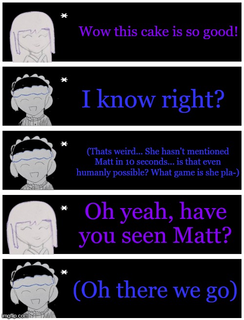 Wow this cake is so good! I know right? (Thats weird... She hasn't mentioned Matt in 10 seconds... is that even humanly possible? What game is she pla-); Oh yeah, have you seen Matt? (Oh there we go) | image tagged in 4 undertale textboxes | made w/ Imgflip meme maker