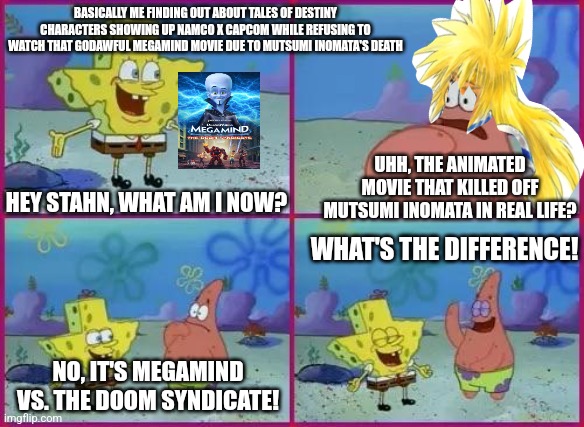 Texas Spongebob | BASICALLY ME FINDING OUT ABOUT TALES OF DESTINY CHARACTERS SHOWING UP NAMCO X CAPCOM WHILE REFUSING TO WATCH THAT GODAWFUL MEGAMIND MOVIE DUE TO MUTSUMI INOMATA'S DEATH; UHH, THE ANIMATED MOVIE THAT KILLED OFF MUTSUMI INOMATA IN REAL LIFE? HEY STAHN, WHAT AM I NOW? WHAT'S THE DIFFERENCE! NO, IT'S MEGAMIND VS. THE DOOM SYNDICATE! | image tagged in texas spongebob,megamind,tribute,weirdo,drunk | made w/ Imgflip meme maker