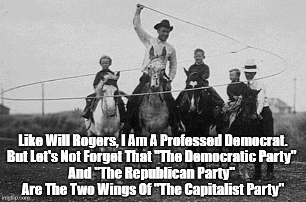 Like Will Rogers, I Am A Professed Democrat. But Let's Not Forget... | Like Will Rogers, I Am A Professed Democrat.
But Let's Not Forget That "The Democratic Party" 
And "The Republican Party" 
Are The Two Wings Of "The Capitalist Party" | image tagged in will rogers,democratic party,frank zappa,politics is the entertainment wing of the capitalist party | made w/ Imgflip meme maker