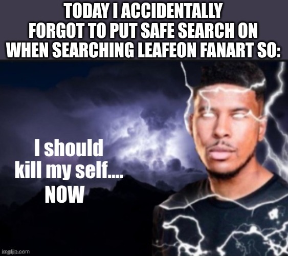 I will literally need bleach for my eyes | TODAY I ACCIDENTALLY FORGOT TO PUT SAFE SEARCH ON WHEN SEARCHING LEAFEON FANART SO: | image tagged in kill myself | made w/ Imgflip meme maker