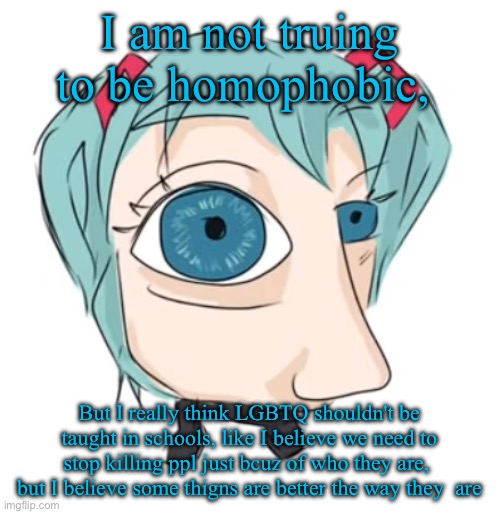 Hatsune Miku eye | I am not truing to be homophobic, But I really think LGBTQ shouldn't be taught in schools, like I believe we need to stop killing ppl just bcuz of who they are,  but I believe some thigns are better the way they  are | image tagged in hatsune miku eye | made w/ Imgflip meme maker