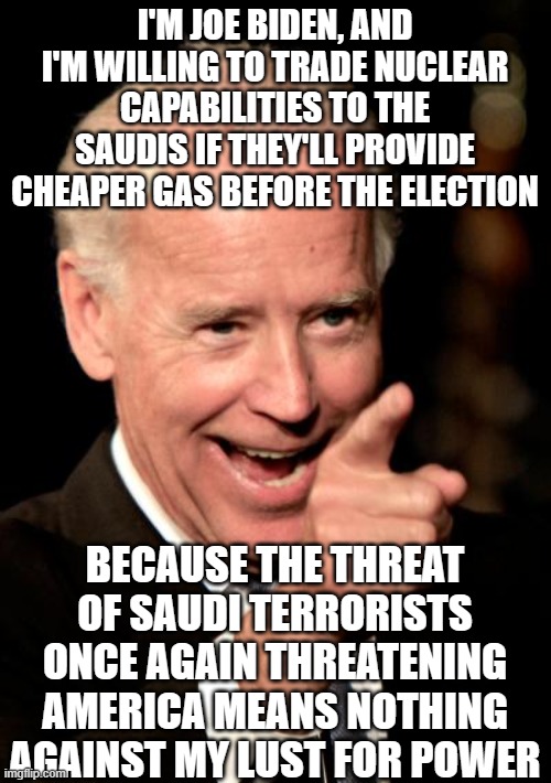 a traitor in soooooo many ways | I'M JOE BIDEN, AND I'M WILLING TO TRADE NUCLEAR CAPABILITIES TO THE SAUDIS IF THEY'LL PROVIDE CHEAPER GAS BEFORE THE ELECTION; BECAUSE THE THREAT OF SAUDI TERRORISTS ONCE AGAIN THREATENING AMERICA MEANS NOTHING AGAINST MY LUST FOR POWER | image tagged in memes,smilin biden | made w/ Imgflip meme maker