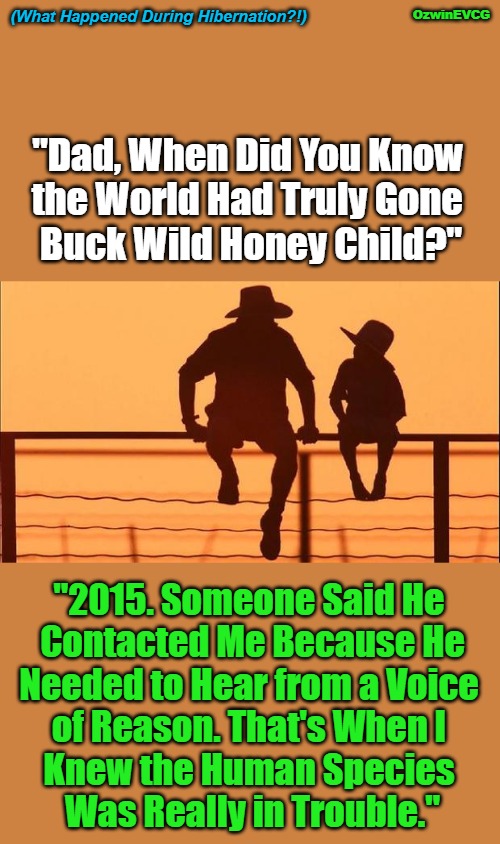(What Happened During Hibernation?!) | (What Happened During Hibernation?!); OzwinEVCG; "Dad, When Did You Know 

the World Had Truly Gone 

Buck Wild Honey Child?"; "2015. Someone Said He 

Contacted Me Because He

Needed to Hear from a Voice 

of Reason. That's When I 

Knew the Human Species 

Was Really in Trouble." | image tagged in cowboy father and son,memes,clown world,funny,say what,human species | made w/ Imgflip meme maker