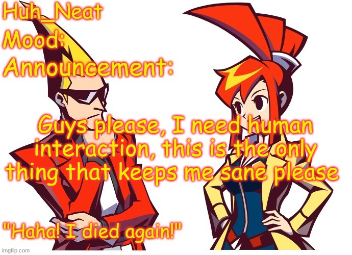 Huh_neat Ghost Trick temp (Thanks Knockout offical) | Guys please, I need human interaction, this is the only thing that keeps me sane please | image tagged in huh_neat ghost trick temp thanks knockout offical | made w/ Imgflip meme maker