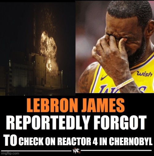 lebron james you idiot! | CHECK ON REACTOR 4 IN CHERNOBYL | image tagged in lebron james reportedly forgot to,chernobyl,reactor 4 | made w/ Imgflip meme maker