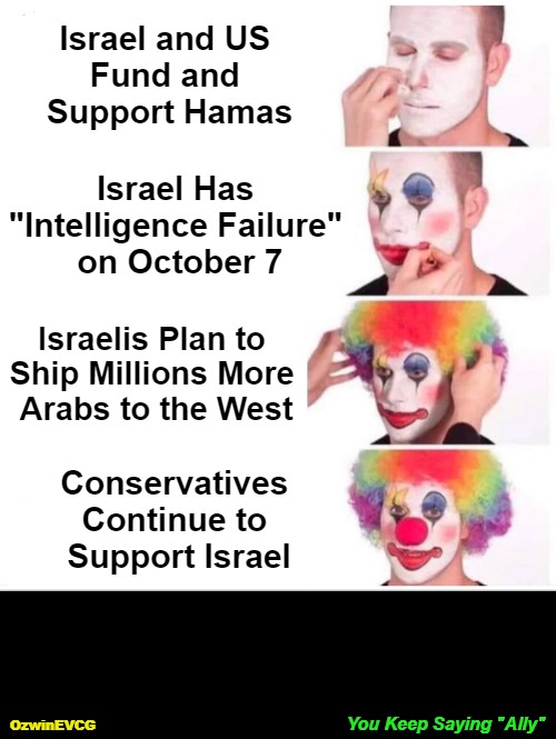 You Keep Saying "Ally" | Israel and US 

Fund and 

Support Hamas; Israel Has 

"Intelligence Failure" 

on October 7; Israelis Plan to 

Ship Millions More 

Arabs to the West; Conservatives 

Continue to 

Support Israel; You Keep Saying "Ally"; OzwinEVCG | image tagged in clown applying makeup,memes,you keep using that word,truth about,israel,invasion of the mind snatchers | made w/ Imgflip meme maker