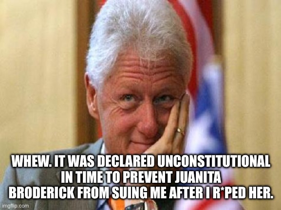 smiling bill clinton | WHEW. IT WAS DECLARED UNCONSTITUTIONAL IN TIME TO PREVENT JUANITA BRODERICK FROM SUING ME AFTER I R*PED HER. | image tagged in smiling bill clinton | made w/ Imgflip meme maker