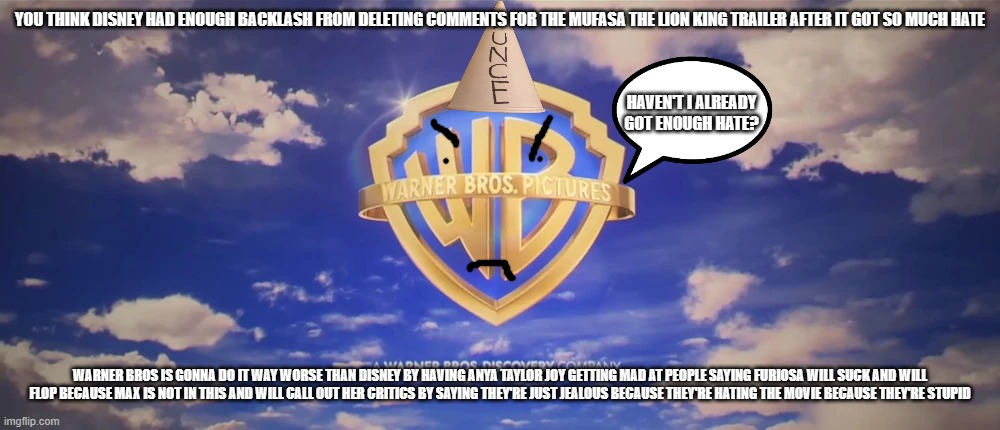 wait till warner bros does something stupid again | YOU THINK DISNEY HAD ENOUGH BACKLASH FROM DELETING COMMENTS FOR THE MUFASA THE LION KING TRAILER AFTER IT GOT SO MUCH HATE; HAVEN'T I ALREADY GOT ENOUGH HATE? WARNER BROS IS GONNA DO IT WAY WORSE THAN DISNEY BY HAVING ANYA TAYLOR JOY GETTING MAD AT PEOPLE SAYING FURIOSA WILL SUCK AND WILL FLOP BECAUSE MAX IS NOT IN THIS AND WILL CALL OUT HER CRITICS BY SAYING THEY'RE JUST JEALOUS BECAUSE THEY'RE HATING THE MOVIE BECAUSE THEY'RE STUPID | image tagged in warner bros pictures on-screen logo 2023 present,prediction | made w/ Imgflip meme maker