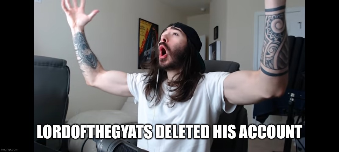 (Freaky: LET'S-A-FUCKING-GO!!!!!!!!!!!!!!!!!!!!!!!!!!!!!!!!!!!) | LORDOFTHEGYATS DELETED HIS ACCOUNT | image tagged in moist critikal screaming | made w/ Imgflip meme maker