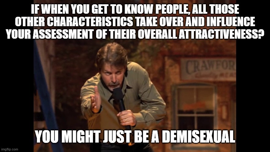 You might be... | IF WHEN YOU GET TO KNOW PEOPLE, ALL THOSE OTHER CHARACTERISTICS TAKE OVER AND INFLUENCE YOUR ASSESSMENT OF THEIR OVERALL ATTRACTIVENESS? YOU MIGHT JUST BE A DEMISEXUAL | image tagged in you might be | made w/ Imgflip meme maker