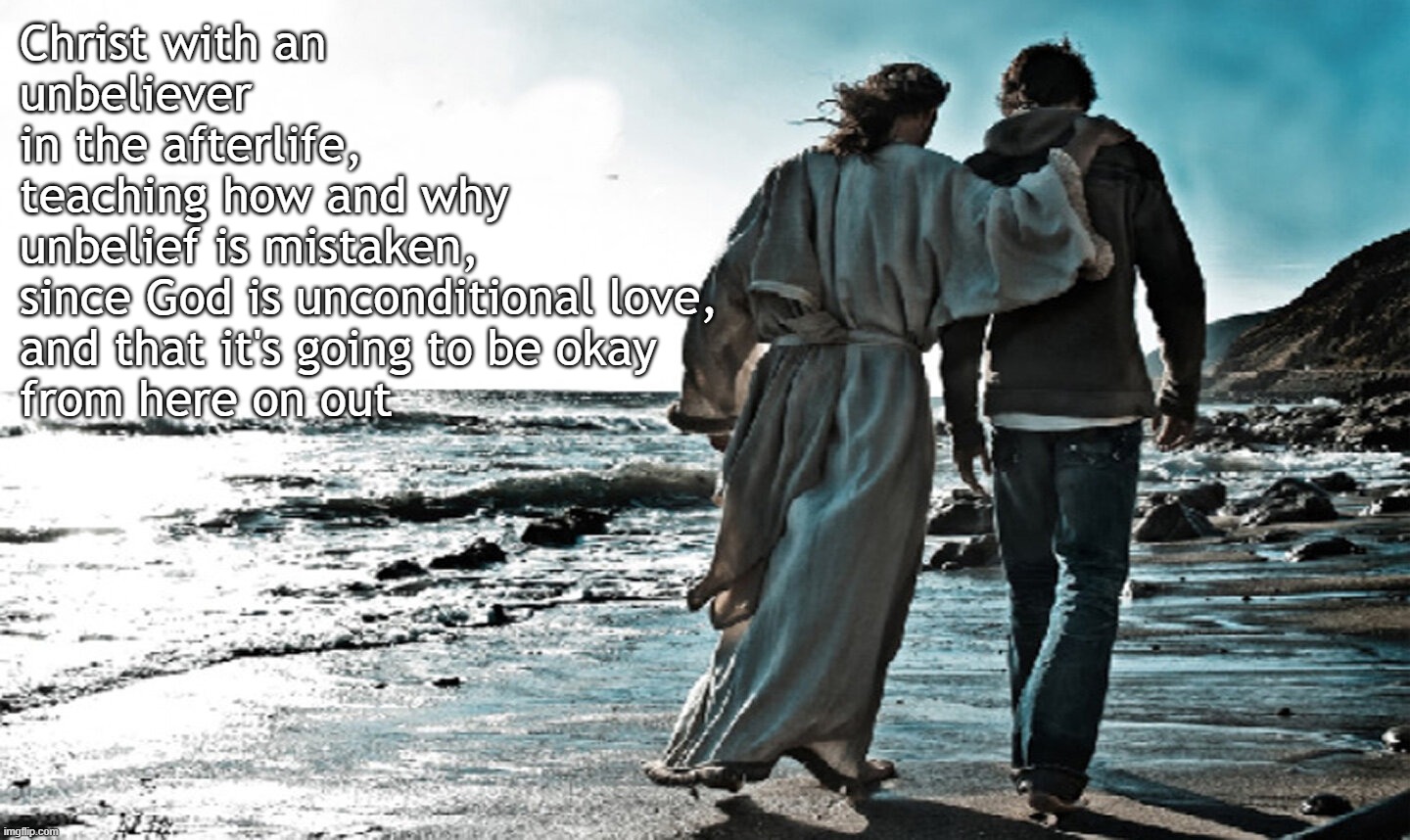 The Living God, Who is the Savior of ALL | Christ with an unbeliever 
in the afterlife,
teaching how and why 
unbelief is mistaken, 
since God is unconditional love, 
and that it's going to be okay
from here on out | image tagged in jesus,christ,bible,truth,god,love | made w/ Imgflip meme maker