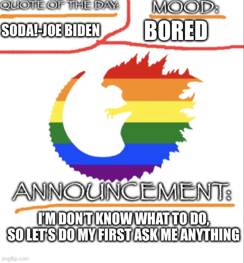 Ask me anything | BORED; SODA!-JOE BIDEN; I’M DON’T KNOW WHAT TO DO, SO LET’S DO MY FIRST ASK ME ANYTHING | image tagged in it s_always_spooktober s announcement template,lgbtq,announcement,ask me anything | made w/ Imgflip meme maker