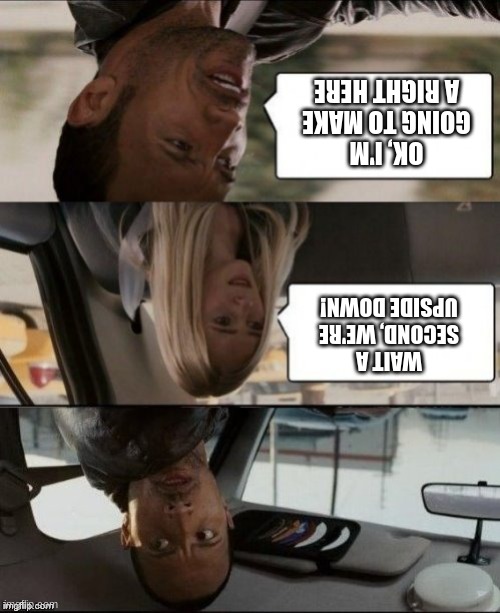 The Rock Driving Upside down | OK, I'M GOING TO MAKE A RIGHT HERE WAIT A SECOND, WE'RE UPSIDE DOWN! | image tagged in the rock driving upside down | made w/ Imgflip meme maker