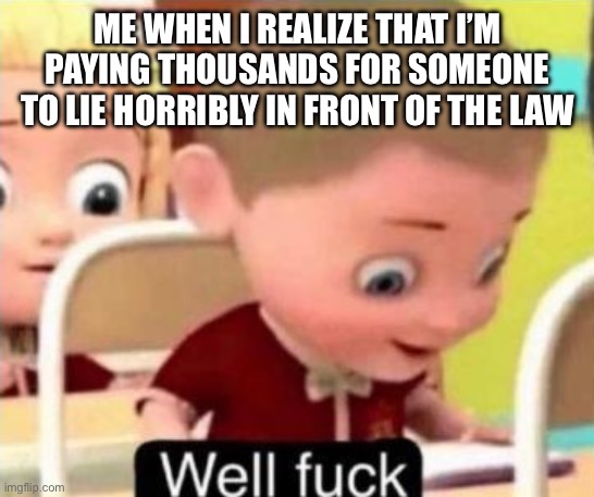 Well frick | ME WHEN I REALIZE THAT I’M PAYING THOUSANDS FOR SOMEONE TO LIE HORRIBLY IN FRONT OF THE LAW | image tagged in well frick | made w/ Imgflip meme maker