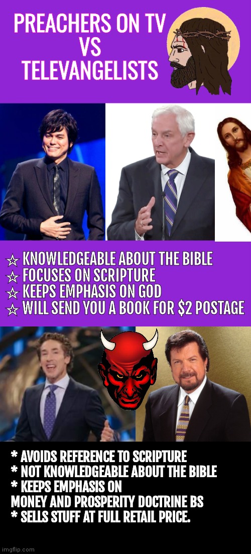 Preachers on TV VS Televangelists | PREACHERS ON TV
VS
TELEVANGELISTS; ☆ KNOWLEDGEABLE ABOUT THE BIBLE
☆ FOCUSES ON SCRIPTURE
☆ KEEPS EMPHASIS ON GOD
☆ WILL SEND YOU A BOOK FOR $2 POSTAGE; * AVOIDS REFERENCE TO SCRIPTURE
* NOT KNOWLEDGEABLE ABOUT THE BIBLE
* KEEPS EMPHASIS ON MONEY AND PROSPERITY DOCTRINE BS
* SELLS STUFF AT FULL RETAIL PRICE. | image tagged in memes,keep calm and carry on purple,david jeremiah preacher,televangelist,con man | made w/ Imgflip meme maker