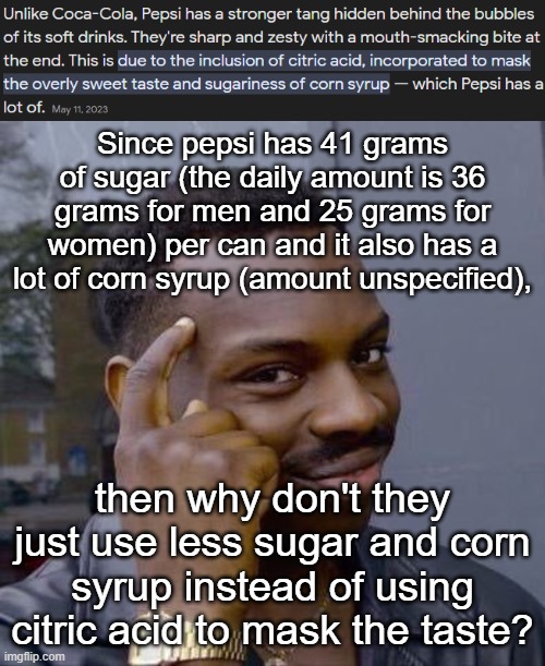 Since pepsi has 41 grams of sugar (the daily amount is 36 grams for men and 25 grams for women) per can and it also has a lot of corn syrup (amount unspecified), then why don't they just use less sugar and corn syrup instead of using citric acid to mask the taste? | image tagged in thinking black guy | made w/ Imgflip meme maker