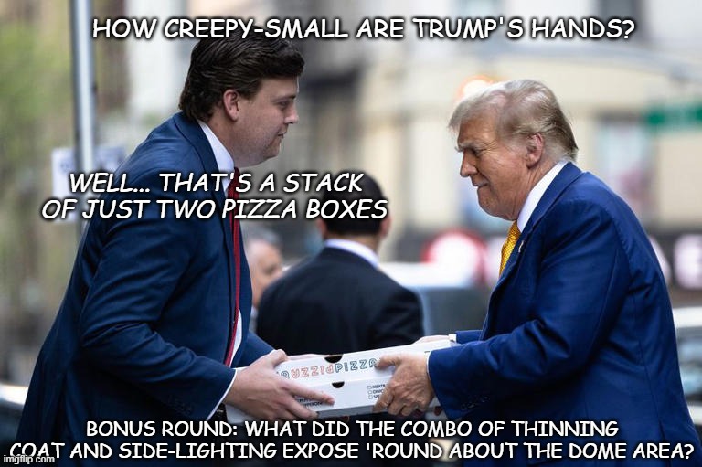 "Donny's personal pizza-gate." *OR* "There's the fake-out... aaand he's caught --no way he's making it to home plate now..." | HOW CREEPY-SMALL ARE TRUMP'S HANDS? WELL... THAT'S A STACK OF JUST TWO PIZZA BOXES; BONUS ROUND: WHAT DID THE COMBO OF THINNING COAT AND SIDE-LIGHTING EXPOSE 'ROUND ABOUT THE DOME AREA? | image tagged in donny's personal pizza-gate,fakery | made w/ Imgflip meme maker