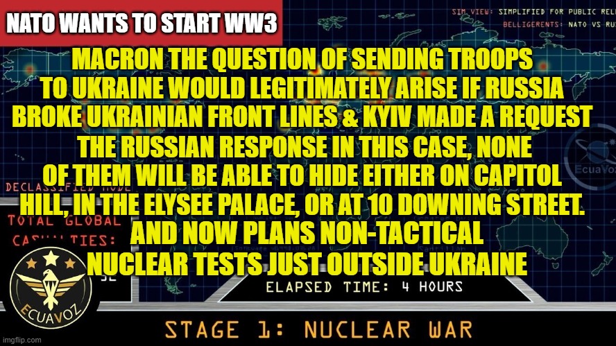 NATO is wanting to start WW3 (reduced carbon footprint) | NATO WANTS TO START WW3; MACRON THE QUESTION OF SENDING TROOPS TO UKRAINE WOULD LEGITIMATELY ARISE IF RUSSIA BROKE UKRAINIAN FRONT LINES & KYIV MADE A REQUEST; THE RUSSIAN RESPONSE IN THIS CASE, NONE OF THEM WILL BE ABLE TO HIDE EITHER ON CAPITOL HILL, IN THE ELYSEE PALACE, OR AT 10 DOWNING STREET. AND NOW PLANS NON-TACTICAL NUCLEAR TESTS JUST OUTSIDE UKRAINE | image tagged in nato,nuclear war,ww3,israel,palestine,macron | made w/ Imgflip meme maker