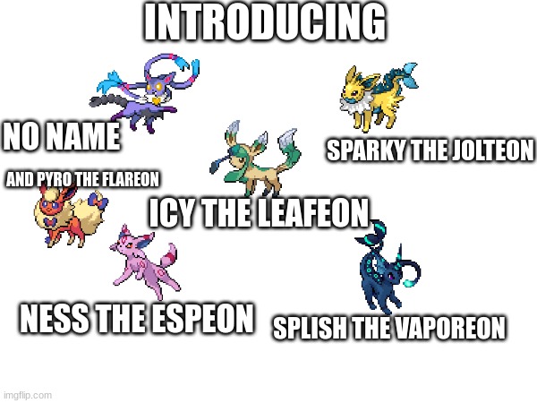 only missing a couple then I'll be full | INTRODUCING; NO NAME; SPARKY THE JOLTEON; AND PYRO THE FLAREON; ICY THE LEAFEON; NESS THE ESPEON; SPLISH THE VAPOREON | image tagged in slpish,pyro,sparky,ness,icy,no name | made w/ Imgflip meme maker