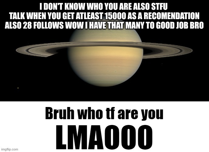 Bruh who tf are you LMAOOO | I DON'T KNOW WHO YOU ARE ALSO STFU 
TALK WHEN YOU GET AT LEAST 15000 AS A RECOMMENDATION
ALSO 28 FOLLOWS WOW I HAVE THAT MANY TO GOOD JOB BR | image tagged in bruh who tf are you lmaooo | made w/ Imgflip meme maker