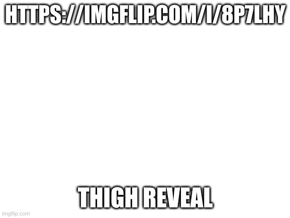 thigh reveal | HTTPS://IMGFLIP.COM/I/8P7LHY; THIGH REVEAL | image tagged in blank white template | made w/ Imgflip meme maker