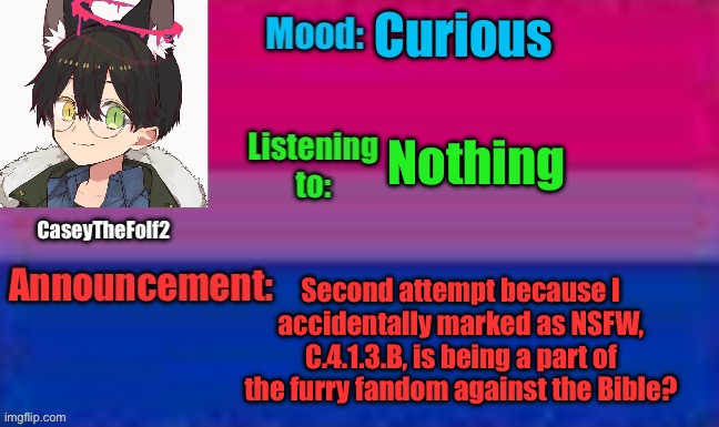 Sorry mods, accidentally marked it as NSFW the first time (not LGBTQ+ related, not NSFW) | Curious; Nothing; Second attempt because I accidentally marked as NSFW, C.4.1.3.B, is being a part of the furry fandom against the Bible? | image tagged in caseythefolf2 announcement template | made w/ Imgflip meme maker