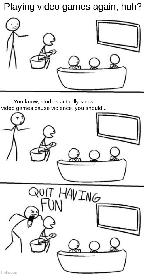 Back by unpopular demand, me! | Playing video games again, huh? You know, studies actually show video games cause violence, you should... | image tagged in quit having fun,fun | made w/ Imgflip meme maker