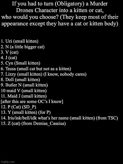 Maybe a weird question but what you choose? I probably Cyn because she looks cute sometimes (I’m not a f*cking simp) | If you had to turn (Obligatory) a Murder Drones Character into a kitten or cat, who would you choose? (They keep most of their appearance except they have a cat or kitten body); 1. Uzi (small kitten)
2. N (a little bigger cat)
3. V (cat)
4. J (cat)
5. Cyn (Small kitten)
6. Tessa (small cat but not as a kitten)
7. Lizzy (small kitten) (I know, nobody cares)
8. Doll (small kitten)
9. Butler N (small kitten)
10 maid V (small kitten)
11. Maid J (small kitten)
[after this are some OC’s I know]
12. P (Cat) (SD_P)
13. Y (small kitten) (for P)
14. Iris/ink/bell/idk what’s her name (small kitten) (from TSC)
15. Z (cat) (from Demias_Cassius) | image tagged in murder drones,questions,cats,kittens,lala note,what is this bullshit | made w/ Imgflip meme maker