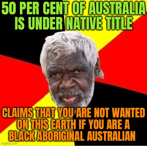 49.3 Per Cent Of The Australian Continent Now Belongs To Australian Aborigines | 50 PER CENT OF AUSTRALIA IS UNDER NATIVE TITLE; CLAIMS THAT YOU ARE NOT WANTED
ON THIS EARTH IF YOU ARE A
BLACK ABORIGINAL AUSTRALIAN | image tagged in aboriginal,meanwhile in australia,australia,equality,human race,human rights | made w/ Imgflip meme maker