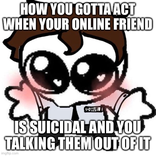 I’m joking about it but it’s some scary stuff guys | HOW YOU GOTTA ACT WHEN YOUR ONLINE FRIEND; IS SUICIDAL AND YOU TALKING THEM OUT OF IT | image tagged in fnaf,suicide,tw,love | made w/ Imgflip meme maker