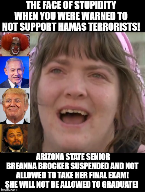 The face of stupidity when you were warned to not support Hamas terrorists! | THE FACE OF STUPIDITY WHEN YOU WERE WARNED TO NOT SUPPORT HAMAS TERRORISTS! ARIZONA STATE SENIOR BREANNA BROCKER SUSPENDED AND NOT ALLOWED TO TAKE HER FINAL EXAM! SHE WILL NOT BE ALLOWED TO GRADUATE! | image tagged in moron,idiot,sam elliott special kind of stupid | made w/ Imgflip meme maker