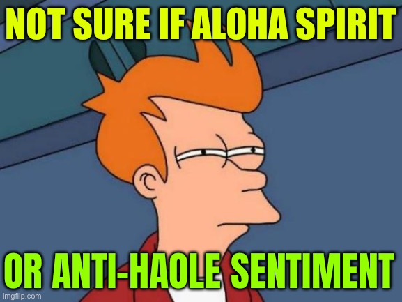 Not Sure If Aloha Spirit Or Anti-Haole Sentiment | NOT SURE IF ALOHA SPIRIT; OR ANTI-HAOLE SENTIMENT | image tagged in memes,futurama fry,hawaii,hawaiian,scumbag america,liberal vs conservative | made w/ Imgflip meme maker
