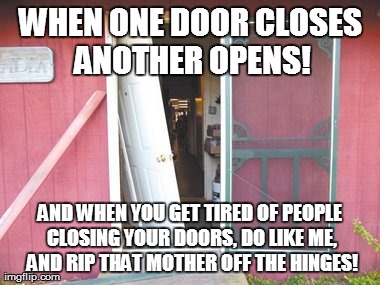 When one door closes... | WHEN ONE DOOR CLOSES ANOTHER OPENS! AND WHEN YOU GET TIRED OF PEOPLE CLOSING YOUR DOORS, DO LIKE ME, AND RIP THAT MOTHER OFF THE HINGES! | image tagged in when none door closes | made w/ Imgflip meme maker