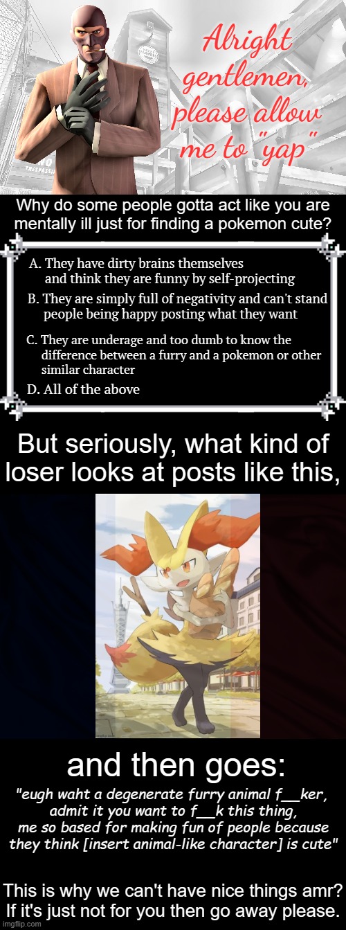 So, I decided to go on a bit of a rant because ppl can't just be nice- | Alright gentlemen, please allow me to "yap"; Why do some people gotta act like you are
mentally ill just for finding a pokemon cute? A. They have dirty brains themselves          and think they are funny by self-projecting; B. They are simply full of negativity and can't stand 
     people being happy posting what they want; C. They are underage and too dumb to know the 
     difference between a furry and a pokemon or other 
     similar character; D. All of the above; But seriously, what kind of loser looks at posts like this, and then goes:; "eugh waht a degenerate furry animal f__ker, 
admit it you want to f__k this thing, me so based for making fun of people because they think [insert animal-like character] is cute"; This is why we can't have nice things amr?
If it's just not for you then go away please. | image tagged in tf2 spy casual yapping temp,memes,blank transparent square | made w/ Imgflip meme maker