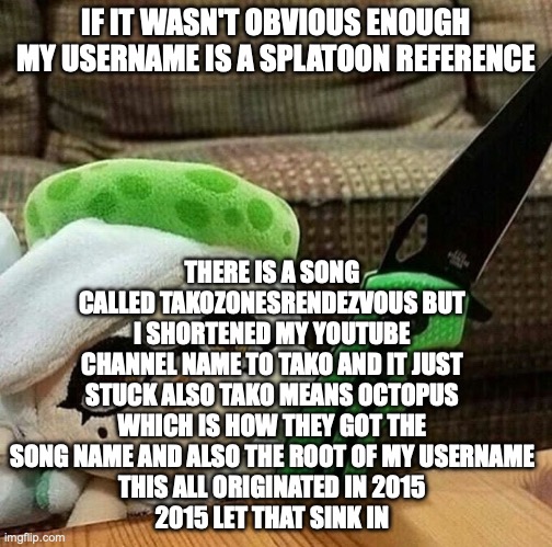 THE TEXTBOX DOES NOT WORK WITH THE TEMPLATE BUT WHATEVER | THERE IS A SONG CALLED TAKOZONESRENDEZVOUS BUT I SHORTENED MY YOUTUBE CHANNEL NAME TO TAKO AND IT JUST STUCK ALSO TAKO MEANS OCTOPUS WHICH IS HOW THEY GOT THE SONG NAME AND ALSO THE ROOT OF MY USERNAME
THIS ALL ORIGINATED IN 2015
2015 LET THAT SINK IN; IF IT WASN'T OBVIOUS ENOUGH MY USERNAME IS A SPLATOON REFERENCE | image tagged in marie plush with a knife | made w/ Imgflip meme maker