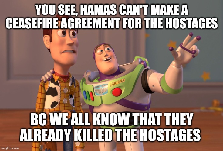 X, X Everywhere | YOU SEE, HAMAS CAN'T MAKE A CEASEFIRE AGREEMENT FOR THE HOSTAGES; BC WE ALL KNOW THAT THEY ALREADY KILLED THE HOSTAGES | image tagged in memes,x x everywhere,funny memes | made w/ Imgflip meme maker