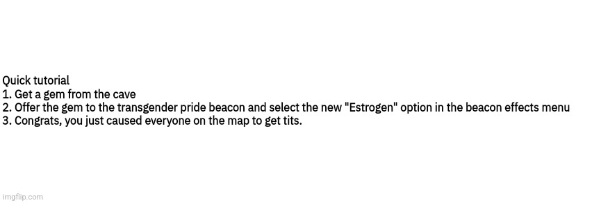 Dialog Slim | Quick tutorial
1. Get a gem from the cave
2. Offer the gem to the transgender pride beacon and select the new "Estrogen" option in the beacon effects menu
3. Congrats, you just caused everyone on the map to get tits. | image tagged in dialog slim | made w/ Imgflip meme maker