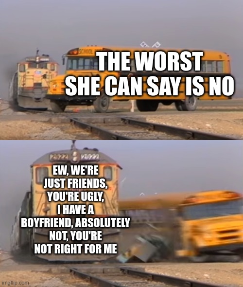 A train hitting a school bus | THE WORST SHE CAN SAY IS NO; EW, WE'RE JUST FRIENDS, YOU'RE UGLY, I HAVE A BOYFRIEND, ABSOLUTELY NOT, YOU'RE NOT RIGHT FOR ME | image tagged in a train hitting a school bus | made w/ Imgflip meme maker