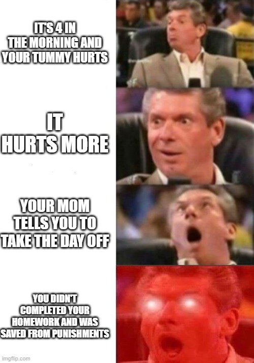 school holiday | IT'S 4 IN THE MORNING AND YOUR TUMMY HURTS; IT HURTS MORE; YOUR MOM TELLS YOU TO TAKE THE DAY OFF; YOU DIDN'T COMPLETED YOUR HOMEWORK AND WAS SAVED FROM PUNISHMENTS | image tagged in mr mcmahon reaction | made w/ Imgflip meme maker