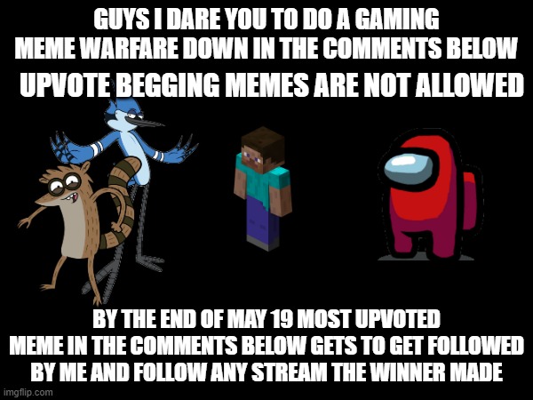 If its my birthday (may 20) the winner gets to be followed by me and your stream | GUYS I DARE YOU TO DO A GAMING MEME WARFARE DOWN IN THE COMMENTS BELOW; UPVOTE BEGGING MEMES ARE NOT ALLOWED; BY THE END OF MAY 19 MOST UPVOTED MEME IN THE COMMENTS BELOW GETS TO GET FOLLOWED BY ME AND FOLLOW ANY STREAM THE WINNER MADE | image tagged in warfare | made w/ Imgflip meme maker