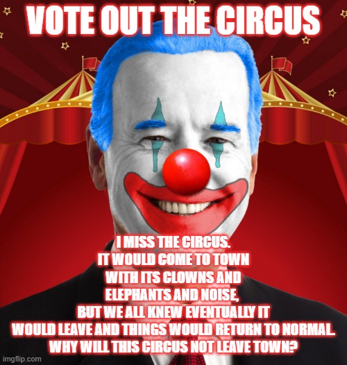 clowns | VOTE OUT THE CIRCUS; I MISS THE CIRCUS. IT WOULD COME TO TOWN WITH ITS CLOWNS AND ELEPHANTS AND NOISE, 
BUT WE ALL KNEW EVENTUALLY IT WOULD LEAVE AND THINGS WOULD RETURN TO NORMAL.

WHY WILL THIS CIRCUS NOT LEAVE TOWN? | image tagged in biden clown,democrats,election 2024 | made w/ Imgflip meme maker