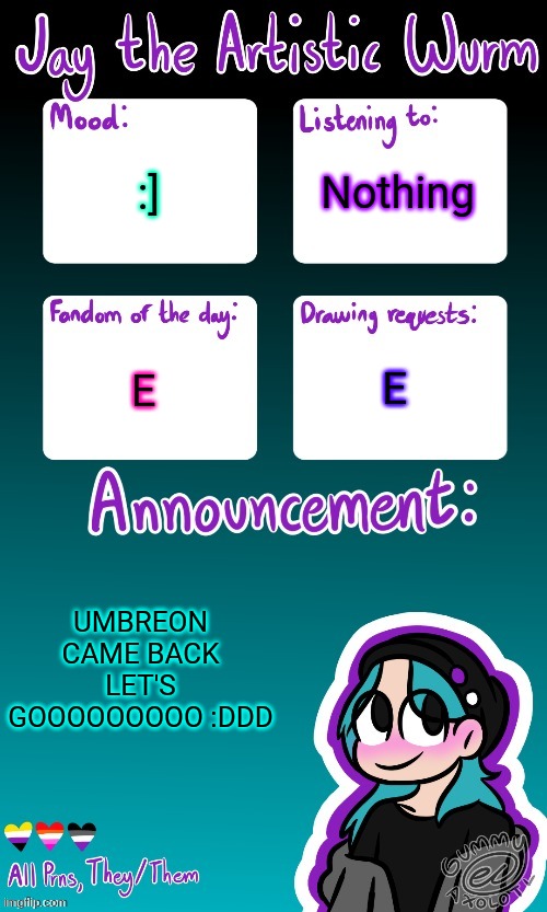 For all the newer folks they were one of the ogs here. I'm glad they're back | Nothing; :]; E; E; UMBREON CAME BACK LET'S GOOOOOOOOO :DDD | image tagged in jay's announcement temp made by the legendary gummy_axolotl | made w/ Imgflip meme maker