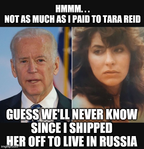 HMMM. . .
NOT AS MUCH AS I PAID TO TARA REID GUESS WE'LL NEVER KNOW
SINCE I SHIPPED HER OFF TO LIVE IN RUSSIA | made w/ Imgflip meme maker