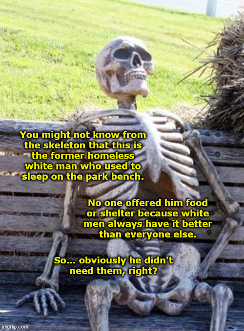 Story of the Park Bench Skeleton | You might not know from
the skeleton that this is
the former homeless
white man who used to
sleep on the park bench. No one offered him food
or shelter because white
men always have it better
than everyone else. So... obviously he didn't
need them, right? | image tagged in memes,waiting skeleton,homeless,white,men,privilege | made w/ Imgflip meme maker