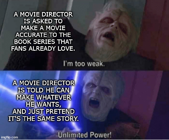 Why Movies Aren't Accurate to the Original Book Version | A MOVIE DIRECTOR
IS ASKED TO
MAKE A MOVIE ACCURATE TO THE BOOK SERIES THAT
FANS ALREADY LOVE. A MOVIE DIRECTOR
IS TOLD HE CAN
MAKE WHATEVER HE WANTS, AND JUST PRETEND IT'S THE SAME STORY. | image tagged in too weak unlimited power,movie director,books,inaccurate | made w/ Imgflip meme maker