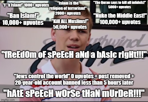 Ever Wondered (((WHO))) Defines Your So-Called "hAtE sPeEcH" Laws? | "Islam is the religion of terrorism!"
2000+ upvotes; "The Quran says to kill all infidels!"
5000+ upvotes; "F**k Islam!" 1000+ upvotes; "Ban Islam!" 10,000+ upvotes; "Nuke the Middle East!"
100,000+ upvotes; "Kill ALL Muslims!"
50,000+ upvotes; "fReEdOm oF sPeEcH aNd a bAsIc rIgHt!!!"; "Jews control the world" 0 upvotes + post removed +
20-year-old account banned less than 5 hours later; "hAtE sPeEcH wOrSe tHaN mUrDeR!!!" | image tagged in you guys are getting paid,hate speech,free speech,double standards,islamophobia,the civilized west | made w/ Imgflip meme maker