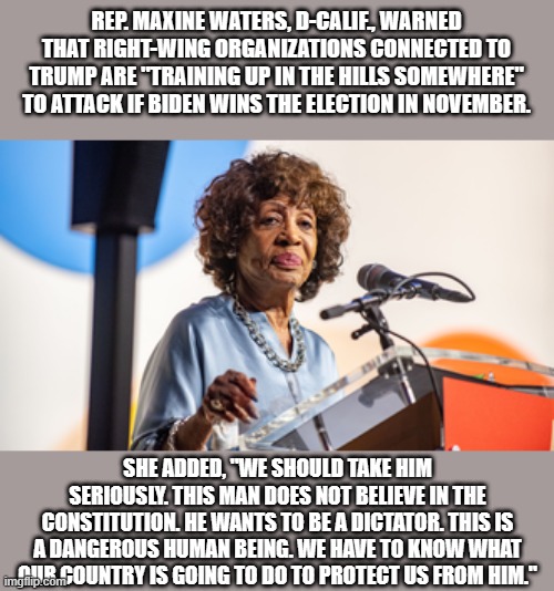 MAD MAXINE trying to start civil war again, she knows BIDEN can't win a fair & honest elelection | REP. MAXINE WATERS, D-CALIF., WARNED THAT RIGHT-WING ORGANIZATIONS CONNECTED TO TRUMP ARE "TRAINING UP IN THE HILLS SOMEWHERE" TO ATTACK IF BIDEN WINS THE ELECTION IN NOVEMBER. SHE ADDED, "WE SHOULD TAKE HIM SERIOUSLY. THIS MAN DOES NOT BELIEVE IN THE CONSTITUTION. HE WANTS TO BE A DICTATOR. THIS IS A DANGEROUS HUMAN BEING. WE HAVE TO KNOW WHAT OUR COUNTRY IS GOING TO DO TO PROTECT US FROM HIM." | image tagged in nwo,democrats,psychopaths and serial killers | made w/ Imgflip meme maker